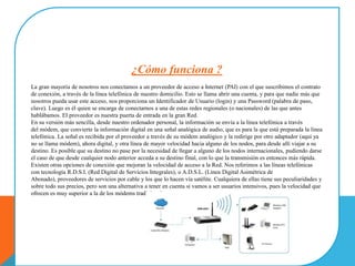 ¿Cómo funciona ?
La gran mayoría de nosotros nos conectamos a un proveedor de acceso a Internet (PAI) con el que suscribimos el contrato
de conexión, a través de la línea telefónica de nuestro domicilio. Esto se llama abrir una cuenta, y para que nadie más que
nosotros pueda usar este acceso, nos proporciona un Identificador de Usuario (login) y una Password (palabra de paso,
clave). Luego es él quien se encarga de conectarnos a una de estas redes regionales (o nacionales) de las que antes
hablábamos. El proveedor es nuestra puerta de entrada en la gran Red.
En su versión más sencilla, desde nuestro ordenador personal, la información se envía a la línea telefónica a través
del módem, que convierte la información digital en una señal analógica de audio, que es para la que está preparada la línea
telefónica. La señal es recibida por el proveedor a través de su módem analógico y la redirige por otro adaptador (aquí ya
no se llama módem), ahora digital, y otra línea de mayor velocidad hacia alguno de los nodos, para desde allí viajar a su
destino. Es posible que su destino no pase por la necesidad de llegar a alguno de los nodos internacionales, pudiendo darse
el caso de que desde cualquier nodo anterior acceda a su destino final, con lo que la transmisión es entonces más rápida.
Existen otras opciones de conexión que mejoran la velocidad de acceso a la Red. Nos referimos a las líneas telefónicas
con tecnología R.D.S.I. (Red Digital de Servicios Integrales), o A.D.S.L. (Línea Digital Asimétrica de
Abonado), proveedores de servicios por cable y los que lo hacen vía satélite. Cualquiera de ellas tiene sus peculiaridades y
sobre todo sus precios, pero son una alternativa a tener en cuenta si vamos a ser usuarios intensivos, pues la velocidad que
ofrecen es muy superior a la de los módems tradicionales.
 