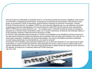 Para que todos los ordenadores se entiendan entre sí, es necesario ponerse de acuerdo y establecer unas normas
de transmisión y recepción de la información. Se precisa de un protocolo de comunicación. Internet tiene el suyo
propio: es el protocolo TCP/IP (Transmission Control Protocol: Protocolo de Control de Transmisión / Internet
Protocol: Protocolo Internet). En realidad, TCP/IP son dos protocolos diferentes que a su vez delimitan una familia
de pequeños protocolos especializados en funciones típicas de redes (PPP para la conexión entre ordenadores,
SMTP y POP3 para el correo electrónico, etc...). En cualquier caso, su filosofía consiste en trocear el mensaje en
paquetes de un tamaño similar, poniéndole a cada uno un número consecutivo, la dirección del ordenador destino y
la del ordenador remitente. Posteriormente los lanzamos a la Red.
En Internet, cada ordenador tiene que poseer un nombre y unos apellidos que lo identifiquen de forma inequívoca.
De esta manera podremos localizar al ordenador que nos interese, sólo con saber cómo se llama. De no ser así, el
caos estaría asegurado. Imagínate si las direcciones postales o los números de teléfono estuvieran duplicados.
Cuando haces una llamada, la central telefónica ¿con quién te conecta?
El protocolo TCP/IP identifica cada ordenador mediante lo que se denomina Dirección IP. Las direcciones IP están
compuestas por cuatro números de hasta tres cifras separados por puntos; cada uno de los cuales puede tomar
valores comprendidos entre 0 y 255. Para que la Red funcione bien no deben existir dos máquinas con la misma IP.
Por ejemplo, el nombre de un ordenador dentro del TCP/IP podría ser:
194.179.1.100
 