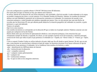 Con esta configuración se pueden obtener 4.294.967.300 direcciones IP diferentes.
Por suerte para navegar en Internet no hay que saberse estos números.
Se utiliza, además de la dirección IP, una forma alternativa, más asimilable y fácil de recordar. A cada ordenador se le asigna
un nombre compuesto por letras y no por números. Es el llamado Nombre de Dominio. Además, los nombres de dominio
definen con más fidelidad la naturaleza de la información contenida en el ordenador. Se construyen de acuerdo a una
estructura jerárquica y están formados por palabras separadas por puntos. Esto, no sólo permite que sean más fáciles de
recordar que las direcciones IP, sino que además puede deducirse la situación geográfica del ordenador en cuestión, a quién
pertenece y a qué está dedicado.
Veamos un ejemplo:
http//www.cnice.mecd.es
Este nombre de dominio se corresponde con la dirección IP que se indicó en el ejemplo anterior. Podemos conectar con este
equipo por cualquiera de las dos formas.
Hemos dicho antes que esta forma de representación obedecía a una estructura jerárquica. Esta estructura hay que
interpretarla siempre de derecha a izquierda. En efecto, en este ejemplo el primer nivel de la notación, o dominio principal,
consta de dos letras que indica el país al que pertenece el ordenador (es = España, uk = Reino Unido, fr = Francia, jp = Japón,
etc.).
Como es natural, Estados Unidos no utiliza indicativo de país, dado que fue allí donde se gestó Internet. De ahí, que en este
país, como Internet no necesita hacer referencia al país de origen, los dominios de primer nivel hacen referencia al tipo de
organización al que pertenece el ordenador. Así se establecen siete nombres de dominio, a saber:
.arpa = identificación de ARPAnet dentro de Internet.
.edu = institución para la educación.
.com = compañía comercial.
.gov = cualquier cuerpo gubernamental.
.net = cualquier red.
.mil = instituciones militares.
.org = lo que no entre en las categorías anteriores.
 