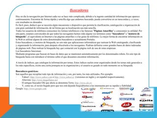 Buscadores
Hoy en día la navegación por Internet cada vez se hace más complicada, debido a la ingente cantidad de información que aparece
continuamente. Encontrar de forma rápida y sencilla algo que andamos buscando, puede convertirse en un tarea ardua y, a veces,
con resultados no deseados.
Es fácil, pues, deducir que se necesita algún mecanismo o dispositivo que permita la clasificación, catalogación u organización de
esta gran cantidad de información, de tal forma que su localización sea más sencilla.
Todos los usuarios de teléfonos conocemos los listines telefónicos o las famosas "Páginas Amarillas" y conocemos su utilidad. Por
otra parte, estamos convencidos de que todos los navegantes hemos oído alguna vez términos como "buscadores" o "motores de
búsqueda", el equivalente en Internet a las páginas amarillas o a las guías de teléfonos. La mejor forma de encontrar información en
la Web es utilizar alguno de estos denominados buscadores o actualmente Portales.
Estos buscadores, o motores de búsqueda, no son más que aplicaciones informáticas que rastrean la Web catalogando, clasificando
y organizando la información, para después ofrecérsela a los navegantes. Podrían definirse como grandes bases de datos indexadas
de páginas web. Para realizar la búsqueda hay que contactar con la página web de una de estas empresas.
Los buscadores funcionan:
Mediante programas que buscan en bases de datos que se mantienen automáticamente por los denominados robots. En este tipo de
búsqueda basta con introducir el término sobre el que deseamos encontrar información.
A través de índices, que catalogan la información por temas. Estos índices suelen estar organizados desde los temas más generales a
los más específicos, existe una cierta jerarquía en su organización y el usuario es guiado en todo momento en su búsqueda.
Buscadores genéricos:
Son aquellos que recopilan todo tipo de información y son, por tanto, los más utilizados. Por ejemplo:
· Yahoo!: http://www.yahoo.com o http://www.yahoo.es (versiones en inglés y en español respectivamente).
· Altavista: http://www.magallanes.net
· El antiguo buscador Olé que ahora se denomina Terra: http://www.ole.es:
· Y, como no, el recién llegado pero que nos está dejando boquiabiertos a los internautas por su rapidez y fiabilidad:
Google: http://www.google.com
 