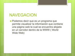 NAVEGACION
 Podemos decir que es un programa que
permite visualizar la información que contiene
una página web la cual se encuentra alojada
en un servidor dentro de la WWW ( World
Wide Web)
 