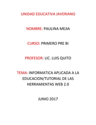 UNIDAD EDUCATIVA JAVERIANO
NOMBRE: PAULINA MEJIA
CURSO: PRIMERO PRE BI
PROFESOR: LIC. LUIS QUITO
TEMA: INFORMATICA APLICADA A LA
EDUCACION/TUTORIAL DE LAS
HERRAMIENTAS WEB 2.0
JUNIO 2017
 