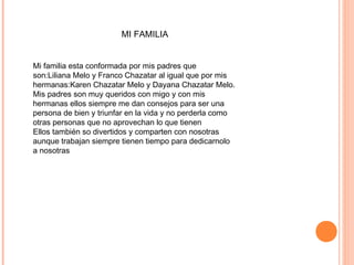 MI FAMILIA
Mi familia esta conformada por mis padres que
son:Liliana Melo y Franco Chazatar al igual que por mis
hermanas:Karen Chazatar Melo y Dayana Chazatar Melo.
Mis padres son muy queridos con migo y con mis
hermanas ellos siempre me dan consejos para ser una
persona de bien y triunfar en la vida y no perderla como
otras personas que no aprovechan lo que tienen
Ellos también so divertidos y comparten con nosotras
aunque trabajan siempre tienen tiempo para dedicarnolo
a nosotras
 