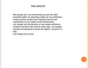 MIS AMIGOS
Mis amigos son muy importantes ya que con ellos
comparto hablo me desahogo hablo de mis problemas.
Tengo muchos amigos pero siempre hay los mas
importantes en los cuales confió infinitamente
Los amigos son las persona en las cuales confiamos
nuestros secretos mas íntimos sobre algo , los amigos
siempre encontramos la forma de hablar y recochar un
rato.
Los amigos son unicos
 