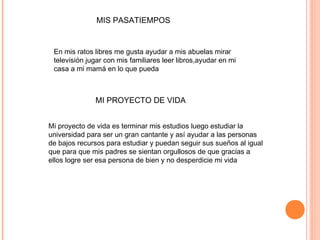 MIS PASATIEMPOS
En mis ratos libres me gusta ayudar a mis abuelas mirar
televisión jugar con mis familiares leer libros,ayudar en mi
casa a mi mamá en lo que pueda
MI PROYECTO DE VIDA
Mi proyecto de vida es terminar mis estudios luego estudiar la
universidad para ser un gran cantante y así ayudar a las personas
de bajos recursos para estudiar y puedan seguir sus sueños al igual
que para que mis padres se sientan orgullosos de que gracias a
ellos logre ser esa persona de bien y no desperdicie mi vida
 
