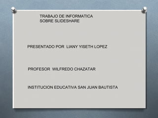 TRABAJO DE INFORMATICA
SOBRE SLIDESHARE
PRESENTADO POR LIANY YISETH LOPEZ
PROFESOR WILFREDO CHAZATAR
INSTITUCION EDUCATIVA SAN JUAN BAUTISTA
 