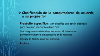  Clasificación de la computadoras de acuerdo
a su propósito:
Propósito especifico: son aquellas que están diseñada
para realizar una tarea especifica.
Los programas están alambrados en el interior o
permanentemente almacenados en la maquina.
Reduce la flexibilidad del sistema.
Rapidez.
 
