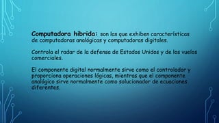 Computadora hibrida: son las que exhiben características
de computadoras analógicas y computadoras digitales.
Controla el radar de la defensa de Estados Unidos y de los vuelos
comerciales.
El componente digital normalmente sirve como el controlador y
proporciona operaciones lógicas, mientras que el componente
analógico sirve normalmente como solucionador de ecuaciones
diferentes.
 