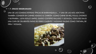 • 7. CHUZO DESGRANADO
UNA DE LAS COMIDAS RÁPIDAS TÍPICAS DE BARRANQUILLA… Y UNA DE LAS MÁS ADICTIVAS
TAMBIÉN. CONSISTE EN CARNES ASADAS AL CARBÓN -COMO CARNE DE RES, POLLO, CHORIZO
Y BUTIFARRA-. LLEVA BOLLO LIMPIO, QUESO COSTEÑO RALLADO Y LECHUGA, TODO ESO BAJO
UNA CAPA DE CRUJIENTES PAPAS DE PERRO CALIENTE Y ALGUNAS SALSAS COMO TÁRTARA, DE
PIÑA Y ROSADA.
 