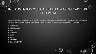 INSTRUMENTOS MUSICALES DE LA REGIÓN CARIBE DE
COLOMBIA
LOS INSTRUMENTOS MUSICALES DE LA REGIÓN CARIBE DE COLOMBIA SON DISEÑADOS Y TOCADOS PARA INTERPRETAR
LOS PRINCIPALES GÉNEROS DE LA ZONA, COMO SON LA CUMBIA, EL VALLENATO, LA CHAMPETA O EL PORRO.
1- ACORDEÓN
2- GUACHARACA
3- TIPLE
4- TAMBORA
5- GAITA
6- ARPA
7- CENCERRO
8- CAJA VALLENATA
 