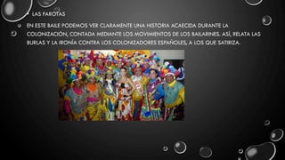 • LAS FAROTAS
EN ESTE BAILE PODEMOS VER CLARAMENTE UNA HISTORIA ACAECIDA DURANTE LA
COLONIZACIÓN, CONTADA MEDIANTE LOS MOVIMIENTOS DE LOS BAILARINES. ASÍ, RELATA LAS
BURLAS Y LA IRONÍA CONTRA LOS COLONIZADORES ESPAÑOLES, A LOS QUE SATIRIZA.
 