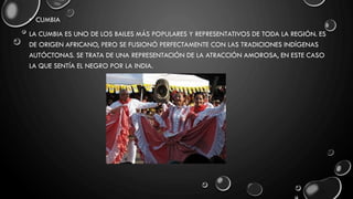 • CUMBIA
LA CUMBIA ES UNO DE LOS BAILES MÁS POPULARES Y REPRESENTATIVOS DE TODA LA REGIÓN. ES
DE ORIGEN AFRICANO, PERO SE FUSIONÓ PERFECTAMENTE CON LAS TRADICIONES INDÍGENAS
AUTÓCTONAS. SE TRATA DE UNA REPRESENTACIÓN DE LA ATRACCIÓN AMOROSA, EN ESTE CASO
LA QUE SENTÍA EL NEGRO POR LA INDIA.
 