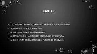 LÍMITES
• LOS LÍMITES DE LA REGIÓN CARIBE DE COLOMBIA SON LOS SIGUIENTES:
• -AL NORTE LIMITA CON EL MAR CARIBE.
• -AL SUR LIMITA CON LA REGIÓN ANDINA.
• -AL ESTE LIMITA CON LA REPÚBLICA BOLIVARIANA DE VENEZUELA.
• -AL OESTE LIMITA CON LA REGIÓN DEL PACÍFICO DE COLOMBIA.
 