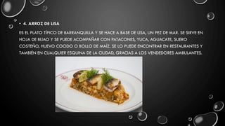 • 4. ARROZ DE LISA
ES EL PLATO TÍPICO DE BARRANQUILLA Y SE HACE A BASE DE LISA, UN PEZ DE MAR. SE SIRVE EN
HOJA DE BIJAO Y SE PUEDE ACOMPAÑAR CON PATACONES, YUCA, AGUACATE, SUERO
COSTEÑO, HUEVO COCIDO O BOLLO DE MAÍZ. SE LO PUEDE ENCONTRAR EN RESTAURANTES Y
TAMBIÉN EN CUALQUIER ESQUINA DE LA CIUDAD, GRACIAS A LOS VENDEDORES AMBULANTES.
 