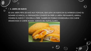 • 5. AREPA DE HUEVO
ES UNA AREPA FRITA DE MAÍZ MUY POPULAR, QUE LLEVA UN HUEVO EN SU INTERIOR (COMO SU
NOMBRE LO INDICA). LA PREPARACIÓN CONSISTE EN FREÍR LA AREPA PREVIAMENTE, ABRIRLA,
PONERLE EL HUEVO Y VOLVERLA A FREÍR. TAMBIÉN ES POSIBLE CONSEGUIRLA CON CARNE
DESMECHADA O CARNE MOLIDA -ADEMÁS DEL HUEVO, CLARO-.
 