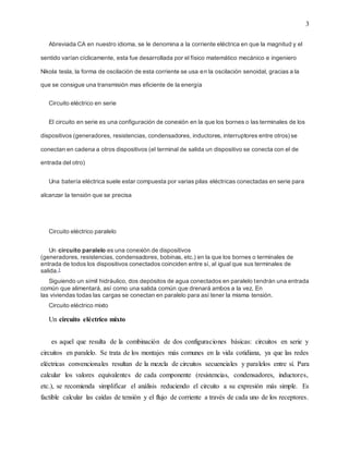 3
Abreviada CA en nuestro idioma, se le denomina a la corriente eléctrica en que la magnitud y el
sentido varían cíclicamente, esta fue desarrollada por el físico matemático mecánico e ingeniero
Nikola tesla, la forma de oscilación de esta corriente se usa en la oscilación senoidal, gracias a la
que se consigue una transmisión mas eficiente de la energía
Circuito eléctrico en serie
El circuito en serie es una configuración de conexión en la que los bornes o las terminales de los
dispositivos (generadores, resistencias, condensadores, inductores, interruptores entre otros) se
conectan en cadena a otros dispositivos (el terminal de salida un dispositivo se conecta con el de
entrada del otro)
Una batería eléctrica suele estar compuesta por varias pilas eléctricas conectadas en serie para
alcanzar la tensión que se precisa
Circuito eléctrico paralelo
Un circuito paralelo es una conexión de dispositivos
(generadores, resistencias, condensadores, bobinas, etc.) en la que los bornes o terminales de
entrada de todos los dispositivos conectados coinciden entre sí, al igual que sus terminales de
salida.1
Siguiendo un símil hidráulico, dos depósitos de agua conectados en paralelo tendrán una entrada
común que alimentará, así como una salida común que drenará ambos a la vez. En
las viviendas todas las cargas se conectan en paralelo para así tener la misma tensión.
Circuito eléctrico mixto
Un circuito eléctrico mixto
es aquel que resulta de la combinación de dos configuraciones básicas: circuitos en serie y
circuitos en paralelo. Se trata de los montajes más comunes en la vida cotidiana, ya que las redes
eléctricas convencionales resultan de la mezcla de circuitos secuenciales y paralelos entre sí. Para
calcular los valores equivalentes de cada componente (resistencias, condensadores, inductores,
etc.), se recomienda simplificar el análisis reduciendo el circuito a su expresión más simple. Es
factible calcular las caídas de tensión y el flujo de corriente a través de cada uno de los receptores.
 