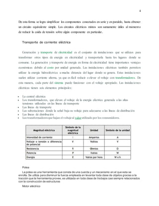 4
De esta forma se logra simplificar los componentes conectados en serie y en paralelo, hasta obtener
un circuito equivalente simple. Los circuitos eléctricos mixtos son sumamente útiles al momento
de reducir la caída de tensión sobre algún componente en particular.
Transporte de corriente eléctrica
Generación y transporte de electricidad es el conjunto de instalaciones que se utilizan para
transformar otros tipos de energía en electricidad y transportarla hasta los lugares donde se
consume. La generación y transporte de energía en forma de electricidad tiene importantes ventajas
económicas debido al costo por unidad generada. Las instalaciones eléctricas también permiten
utilizar la energía hidroeléctrica a mucha distancia del lugar donde se genera. Estas instalaciones
suelen utilizar corriente alterna, ya que es fácil reducir o elevar el voltaje con transformadores. De
esta manera, cada parte del sistema puede funcionar con el voltaje apropiado. Las instalaciones
eléctricas tienen seis elementos principales:
 La central eléctrica
 Los transformadores, que elevan el voltaje de la energía eléctrica generada a las altas
tensiones utilizadas en las líneas de transporte
 Las líneas de transporte
 Las subestaciones donde la señal baja su voltaje para adecuarse a las líneas de distribución
 Las líneas de distribución
 Los transformadoresque bajan el voltaje al valor utilizado por los consumidores.
Polea
La polea es una herramienta que consta de una cuerda y un mecanismo en el que esta se
enrolla. Se utiliza para disminuir la fuerza empleada en levantar toda clase de objetos gracias a la
tracción que la herramienta provee, es utilizada en toda clase de trabajos casi siempre relacionados
con la construcción de estructuras
Motor eléctrico
 