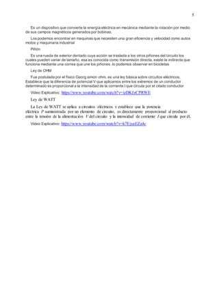 5
Es un dispositivo que convierte la energía eléctrica en mecánica mediante la rotación por medio
de sus campos magnéticos generados por bobinas.
Los podemos encontrar en maquinas que necesiten una gran eficiencia y velocidad como autos
motos y maquinaria industrial
Piñón
Es una rueda de exterior dentado cuya acción se traslada a los otros piñones del circuito los
cuales pueden variar de tamaño, esa es conocida como transmisión directa, existe la indirecta que
funciona mediante una correa que une los piñones, lo podemos observar en bicicletas
Ley de OHM
Fue postulada por el físico Georg simon ohm, es una ley básica sobre circuitos eléctricos.
Establece que la diferencia de potencial V que aplicamos entre los extremos de un conductor
determinado es proporcional a la intensidad de la corriente I que circula por el citado conductor
Video Explicativo: https://www.youtube.com/watch?v=izDKIyCPRWE
Ley de WATT
La Ley de WATT se aplica a circuitos eléctricos y establece que la potencia
eléctrica P suministrada por un elemento de circuito, es directamente proporcional al producto
entre la tensión de la alimentación V del circuito y la intensidad de corriente I que circula por él.
Video Explicativo: https://www.youtube.com/watch?v=k7EjyaEZa4c
 