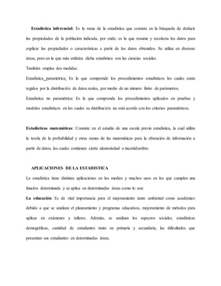 Estadística inferencial: Es la rama de la estadística que consiste en la búsqueda de deducir
las propiedades de la población indicada, por ende; es la que resume y recolecta los datos para
explicar las propiedades o características a partir de los datos obtenidos. Se utiliza en diversas
áreas, pero en la que más enfatiza dicha estadística son las ciencias sociales.
También emplea dos medidas:
Estadística paramétrica: Es la que comprende los procedimientos estadísticos los cuales están
regidos por la distribución de datos reales, por medio de un número finito de parámetros.
Estadística no paramétrica: Es la que comprende los procedimientos aplicados en pruebas y
modelos estadísticos en los cuales su distribución no está acorde con los criterios paramétricos.
Estadísticas matemáticas: Consiste en el estudio de una escala previa estadística, la cual utiliza
la teoría de la probabilidad y otras ramas de las matemáticas para la obtención de información a
partir de datos, los cuales contienen cierta aleatoriedad o incertidumbre.
APLICACIONES DE LA ESTADISTICA
La estadística tiene distintas aplicaciones en los medios y muchos usos en los que cumplen una
función determinada y se aplica en determinadas áreas como lo son:
La educación: Es de vital importancia para el mejoramiento tanto ambiental como académico
debido a que se analizan el planeamiento y programas educativos, mejoramiento de métodos para
aplicar en exámenes y talleres. Además, se analizan los aspectos sociales, estadísticas
demográficas, cantidad de estudiantes tanto en primaria y secundaria, las dificultades que
presentan sus estudiantes en determinadas áreas.
 