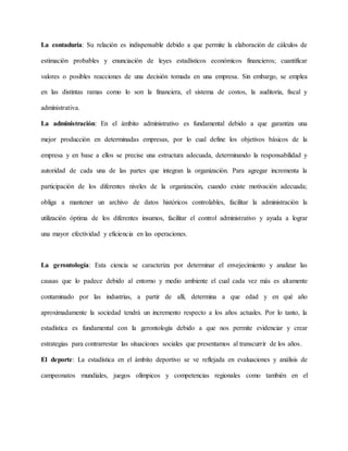 La contaduría: Su relación es indispensable debido a que permite la elaboración de cálculos de
estimación probables y enunciación de leyes estadísticos económicos financieros; cuantificar
valores o posibles reacciones de una decisión tomada en una empresa. Sin embargo, se emplea
en las distintas ramas como lo son la financiera, el sistema de costos, la auditoria, fiscal y
administrativa.
La administración: En el ámbito administrativo es fundamental debido a que garantiza una
mejor producción en determinadas empresas, por lo cual define los objetivos básicos de la
empresa y en base a ellos se precise una estructura adecuada, determinando la responsabilidad y
autoridad de cada una de las partes que integran la organización. Para agregar incrementa la
participación de los diferentes niveles de la organización, cuando existe motivación adecuada;
obliga a mantener un archivo de datos históricos controlables, facilitar la administración la
utilización óptima de los diferentes insumos, facilitar el control administrativo y ayuda a lograr
una mayor efectividad y eficiencia en las operaciones.
La gerontología: Esta ciencia se caracteriza por determinar el envejecimiento y analizar las
causas que lo padece debido al entorno y medio ambiente el cual cada vez más es altamente
contaminado por las industrias, a partir de allí, determina a que edad y en qué año
aproximadamente la sociedad tendrá un incremento respecto a los años actuales. Por lo tanto, la
estadística es fundamental con la gerontología debido a que nos permite evidenciar y crear
estrategias para contrarrestar las situaciones sociales que presentamos al transcurrir de los años.
El deporte: La estadística en el ámbito deportivo se ve reflejada en evaluaciones y análisis de
campeonatos mundiales, juegos olímpicos y competencias regionales como también en el
 