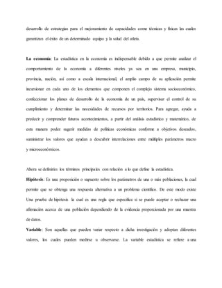 desarrollo de estrategias para el mejoramiento de capacidades como técnicas y físicas las cuales
garantizan el éxito de un determinado equipo y la salud del atleta.
La economía: La estadística en la economía es indispensable debido a que permite analizar el
comportamiento de la economía a diferentes niveles ya sea en una empresa, municipio,
provincia, nación, así como a escala internacional, el amplio campo de su aplicación permite
incursionar en cada uno de los elementos que componen el complejo sistema socioeconómico,
confeccionar los planes de desarrollo de la economía de un país, supervisar el control de su
cumplimiento y determinar las necesidades de recursos por territorios. Para agregar, ayuda a
predecir y comprender futuros acontecimientos, a partir del análisis estadístico y matemático, de
esta manera poder sugerir medidas de políticas económicas conforme a objetivos deseados,
suministrar los valores que ayudan a descubrir interrelaciones entre múltiples parámetros macro
y microeconómicos.
Ahora se definirán los términos principales con relación a lo que define la estadística.
Hipótesis: Es una proposición o supuesto sobre los parámetros de una o más poblaciones, la cual
permite que se obtenga una respuesta alternativa a un problema científico. De este modo existe
Una prueba de hipótesis la cual es una regla que especifica si se puede aceptar o rechazar una
afirmación acerca de una población dependiendo de la evidencia proporcionada por una muestra
de datos.
Variable: Son aquellas que pueden variar respecto a dicha investigación y adoptan diferentes
valores, los cuales pueden medirse u observarse. La variable estadística se refiere a una
 