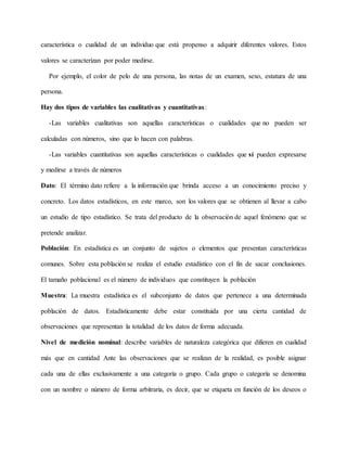 característica o cualidad de un individuo que está propenso a adquirir diferentes valores. Estos
valores se caracterizan por poder medirse.
Por ejemplo, el color de pelo de una persona, las notas de un examen, sexo, estatura de una
persona.
Hay dos tipos de variables las cualitativas y cuantitativas:
-Las variables cualitativas son aquellas características o cualidades que no pueden ser
calculadas con números, sino que lo hacen con palabras.
-Las variables cuantitativas son aquellas características o cualidades que sí pueden expresarse
y medirse a través de números
Dato: El término dato refiere a la información que brinda acceso a un conocimiento preciso y
concreto. Los datos estadísticos, en este marco, son los valores que se obtienen al llevar a cabo
un estudio de tipo estadístico. Se trata del producto de la observación de aquel fenómeno que se
pretende analizar.
Población: En estadística es un conjunto de sujetos o elementos que presentan características
comunes. Sobre esta población se realiza el estudio estadístico con el fin de sacar conclusiones.
El tamaño poblacional es el número de individuos que constituyen la población
Muestra: La muestra estadística es el subconjunto de datos que pertenece a una determinada
población de datos. Estadísticamente debe estar constituida por una cierta cantidad de
observaciones que representan la totalidad de los datos de forma adecuada.
Nivel de medición nominal: describe variables de naturaleza categórica que difieren en cualidad
más que en cantidad Ante las observaciones que se realizan de la realidad, es posible asignar
cada una de ellas exclusivamente a una categoría o grupo. Cada grupo o categoría se denomina
con un nombre o número de forma arbitraria, es decir, que se etiqueta en función de los deseos o
 