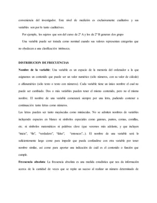conveniencia del investigador. Este nivel de medición es exclusivamente cualitativo y sus
variables son por lo tanto cualitativas.
Por ejemplo, los sujetos que son del curso de 2º A y los de 2º B generan dos grupo
Una variable puede ser tratada como nominal cuando sus valores representan categorías que
no obedecen a una clasificación intrínseca.
DISTRIBUCION DE FRECUENCIAS
Nombre de la variable: Una variable es un espacio de la memoria del ordenador a la que
asignamos un contenido que puede ser un valor numérico (sólo números, con su valor de cálculo)
o alfanumérico (sólo texto o texto con números). Cada variable tiene un único nombre el cual no
puede ser cambiado. Dos o más variables pueden tener el mismo contenido, pero no el mismo
nombre. El nombre de una variable comenzará siempre por una letra, pudiendo contener a
continuación tanto letras como números.
Las letras pueden ser tanto mayúsculas como minúsculas. No se admiten nombres de variables
incluyendo espacios en blanco ni símbolos especiales como guiones, puntos, comas, comillas,
etc. ni símbolos matemáticos ni palabras clave (que veremos más adelante, y que incluyen
“inicio”, “fin”, “verdadero”, “falso”, “entonces”...). El nombre de una variable será lo
suficientemente largo como para impedir que pueda confundirse con otra variable por tener
nombre similar, así como para aportar una indicación de cuál es el contenido o función que
cumple.
Frecuencia absoluta: La frecuencia absoluta es una medida estadística que nos da información
acerca de la cantidad de veces que se repite un suceso al realizar un número determinado de
 