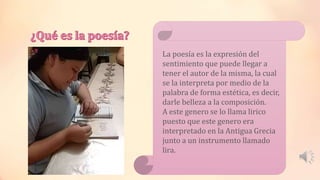 La poesía es la expresión del
sentimiento que puede llegar a
tener el autor de la misma, la cual
se la interpreta por medio de la
palabra de forma estética, es decir,
darle belleza a la composición.
A este genero se lo llama lirico
puesto que este genero era
interpretado en la Antigua Grecia
junto a un instrumento llamado
lira.
 
