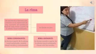 RIMA CONSONANTE:
Se forma a partir de la ultima
vocal acentuada, cuando
riman vocales y consonantes
RIMA ASONANTE:
Se forma cuando a partir de
la ultima vocal acentuada,
riman solo las vocales.
Es una técnica literaria que
consiste en la repetición de
una sucesión de sonidos al
final de cada verso a partir de
la ultima vocal acentuada.
Se divide en dos:
 