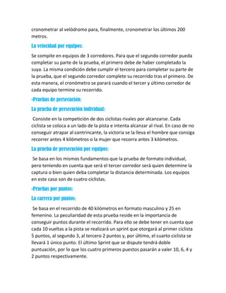 cronometrar al velódromo para, finalmente, cronometrar los últimos 200
metros.
La velocidad por equipos:
Se compite en equipos de 3 corredores. Para que el segundo corredor pueda
completar su parte de la prueba, el primero debe de haber completado la
suya. La misma condición debe cumplir el tercero para completar su parte de
la prueba, que el segundo corredor complete su recorrido tras el primero. De
esta manera, el cronómetro se parará cuando el tercer y último corredor de
cada equipo termine su recorrido.
•Pruebas de persecución:
La prueba de persecución individual:
Consiste en la competición de dos ciclistas rivales por alcanzarse. Cada
ciclista se coloca a un lado de la pista e intenta alcanzar al rival. En caso de no
conseguir atrapar al contrincante, la victoria se la lleva el hombre que consiga
recorrer antes 4 kilómetros o la mujer que recorra antes 3 kilómetros.
La prueba de persecución por equipos:
Se basa en los mismos fundamentos que la prueba de formato individual,
pero teniendo en cuenta que será el tercer corredor será quien determine la
captura o bien quien deba completar la distancia determinada. Los equipos
en este caso son de cuatro ciclistas.
•Pruebas por puntos:
La carrera por puntos:
Se basa en el recorrido de 40 kilómetros en formato masculino y 25 en
femenino. La peculiaridad de esta prueba reside en la importancia de
conseguir puntos durante el recorrido. Para ello se debe tener en cuenta que
cada 10 vueltas a la pista se realizará un sprint que otorgará al primer ciclista
5 puntos, al segundo 3, al tercero 2 puntos y, por último, el cuarto ciclista se
llevará 1 único punto. El último Sprint que se dispute tendrá doble
puntuación, por lo que los cuatro primeros puestos pasarán a valer 10, 6, 4 y
2 puntos respectivamente.
 