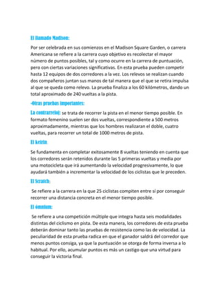 El llamado Madison:
Por ser celebrada en sus comienzos en el Madison Square Garden, o carrera
Americana se refiere a la carrera cuyo objetivo es recolectar el mayor
número de puntos posibles, tal y como ocurre en la carrera de puntuación,
pero con ciertas variaciones significativas. En esta prueba pueden competir
hasta 12 equipos de dos corredores a la vez. Los relevos se realizan cuando
dos compañeros juntan sus manos de tal manera que el que se retira impulsa
al que se queda como relevo. La prueba finaliza a los 60 kilómetros, dando un
total aproximado de 240 vueltas a la pista.
•Otras pruebas importantes:
La contrarreloj: se trata de recorrer la pista en el menor tiempo posible. En
formato femenino suelen ser dos vueltas, correspondiente a 500 metros
aproximadamente, mientras que los hombres realizaran el doble, cuatro
vueltas, para recorrer un total de 1000 metros de pista.
El keirin:
Se fundamenta en completar exitosamente 8 vueltas teniendo en cuenta que
los corredores serán retenidos durante las 5 primeras vueltas y media por
una motocicleta que irá aumentando la velocidad progresivamente, lo que
ayudará también a incrementar la velocidad de los ciclistas que le preceden.
El Scratch:
Se refiere a la carrera en la que 25 ciclistas compiten entre sí por conseguir
recorrer una distancia concreta en el menor tiempo posible.
El ómnium:
Se refiere a una competición múltiple que integra hasta seis modalidades
distintas del ciclismo en pista. De esta manera, los corredores de esta prueba
deberán dominar tanto las pruebas de resistencia como las de velocidad. La
peculiaridad de esta prueba radica en que el ganador saldrá del corredor que
menos puntos consiga, ya que la puntuación se otorga de forma inversa a lo
habitual. Por ello, acumular puntos es más un castigo que una virtud para
conseguir la victoria final.
 