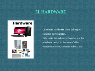La palabra hardware viene del Inglés,
significa partes duras.
Es la parte física de un ordenador y se los
puede encontrar en los automóviles,
teléfonos móviles, cámaras, robots, etc.
 
