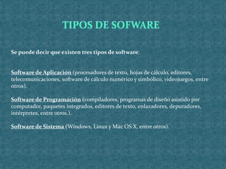 Se puede decir que existen tres tipos de software:
Software de Aplicación (procesadores de texto, hojas de cálculo, editores,
telecomunicaciones, software de cálculo numérico y simbólico, videojuegos, entre
otros).
Software de Programación (compiladores, programas de diseño asistido por
computador, paquetes integrados, editores de texto, enlazadores, depuradores,
intérpretes, entre otros.).
Software de Sistema (Windows, Linux y Mac OS X, entre otros).
 