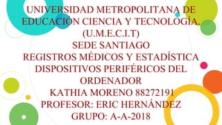 UNIVERSIDAD METROPOLITANA DE
EDUCACIÓN CIENCIA Y TECNOLOGÍA.
(U.M.E.C.I.T)
SEDE SANTIAGO
REGISTROS MÉDICOS Y ESTADÍSTICA
DISPOSITIVOS PERIFÉRICOS DEL
ORDENADOR
KATHIA MORENO 88272191
PROFESOR: ERIC HERNÁNDEZ
GRUPO: A-A-2018
 