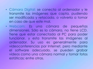 • Cámara Digital: se conecta al ordenador y le
transmite las imágenes que capta, pudiendo
ser modificada y retocada, o volverla a tomar
en caso de que este mal.
• Webcam: Es una cámara de pequeñas
dimensiones. Sólo es la cámara, no tiene LCD.
Tiene que estar conectada al PC para poder
funcionar, y esta transmite las imágenes al
ordenador. Su uso es generalmente para
videoconferencias por Internet, pero mediante
el software adecuado, se pueden grabar
videos como una cámara normal y tomar fotos
estáticas; entre otras.
 