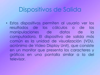Dispositivos de Salida
• Estos dispositivos permiten al usuario ver los
resultados de los cálculos o de las
manipulaciones de datos de la
computadora. El dispositivo de salida más
común es la unidad de visualización (VDU,
acrónimo de Video Display Unit), que consiste
en un monitor que presenta los caracteres y
gráficos en una pantalla similar a la del
televisor.
 