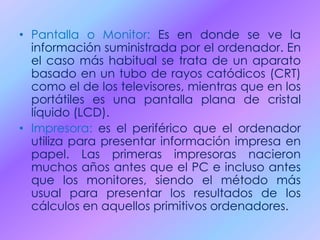 • Pantalla o Monitor: Es en donde se ve la
información suministrada por el ordenador. En
el caso más habitual se trata de un aparato
basado en un tubo de rayos catódicos (CRT)
como el de los televisores, mientras que en los
portátiles es una pantalla plana de cristal
líquido (LCD).
• Impresora: es el periférico que el ordenador
utiliza para presentar información impresa en
papel. Las primeras impresoras nacieron
muchos años antes que el PC e incluso antes
que los monitores, siendo el método más
usual para presentar los resultados de los
cálculos en aquellos primitivos ordenadores.
 