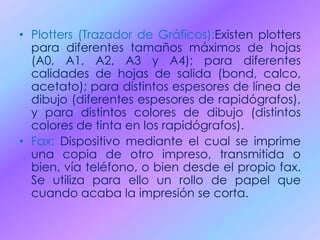 • Plotters (Trazador de Gráficos):Existen plotters
para diferentes tamaños máximos de hojas
(A0, A1, A2, A3 y A4); para diferentes
calidades de hojas de salida (bond, calco,
acetato); para distintos espesores de línea de
dibujo (diferentes espesores de rapidógrafos),
y para distintos colores de dibujo (distintos
colores de tinta en los rapidógrafos).
• Fax: Dispositivo mediante el cual se imprime
una copia de otro impreso, transmitida o
bien, vía teléfono, o bien desde el propio fax.
Se utiliza para ello un rollo de papel que
cuando acaba la impresión se corta.
 