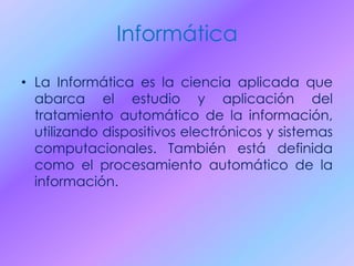 Informática
• La Informática es la ciencia aplicada que
abarca el estudio y aplicación del
tratamiento automático de la información,
utilizando dispositivos electrónicos y sistemas
computacionales. También está definida
como el procesamiento automático de la
información.
 