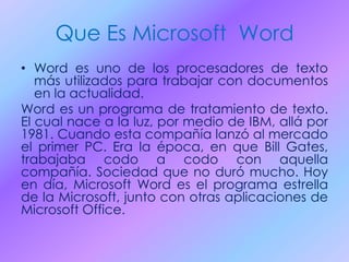 Que Es Microsoft Word
• Word es uno de los procesadores de texto
más utilizados para trabajar con documentos
en la actualidad.
Word es un programa de tratamiento de texto.
El cual nace a la luz, por medio de IBM, allá por
1981. Cuando esta compañía lanzó al mercado
el primer PC. Era la época, en que Bill Gates,
trabajaba codo a codo con aquella
compañía. Sociedad que no duró mucho. Hoy
en día, Microsoft Word es el programa estrella
de la Microsoft, junto con otras aplicaciones de
Microsoft Office.
 