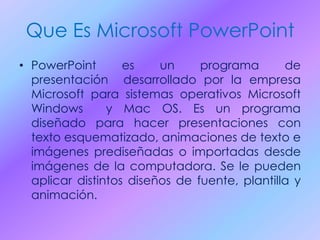 Que Es Microsoft PowerPoint
• PowerPoint es un programa de
presentación desarrollado por la empresa
Microsoft para sistemas operativos Microsoft
Windows y Mac OS. Es un programa
diseñado para hacer presentaciones con
texto esquematizado, animaciones de texto e
imágenes prediseñadas o importadas desde
imágenes de la computadora. Se le pueden
aplicar distintos diseños de fuente, plantilla y
animación.
 