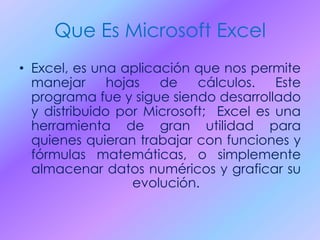 Que Es Microsoft Excel
• Excel, es una aplicación que nos permite
manejar hojas de cálculos. Este
programa fue y sigue siendo desarrollado
y distribuido por Microsoft; Excel es una
herramienta de gran utilidad para
quienes quieran trabajar con funciones y
fórmulas matemáticas, o simplemente
almacenar datos numéricos y graficar su
evolución.
 