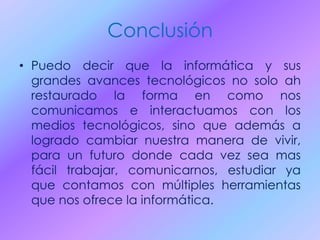 Conclusión
• Puedo decir que la informática y sus
grandes avances tecnológicos no solo ah
restaurado la forma en como nos
comunicamos e interactuamos con los
medios tecnológicos, sino que además a
logrado cambiar nuestra manera de vivir,
para un futuro donde cada vez sea mas
fácil trabajar, comunicarnos, estudiar ya
que contamos con múltiples herramientas
que nos ofrece la informática.
 