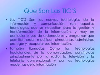 Que Son Las TIC’S
• Las TIC’S Son las nuevas tecnologías de la
información y comunicación; son aquellas
tecnologías que se necesitan para la gestión y
transformación de la información, y muy en
particular el uso de ordenadores y programas que
permiten crear, modificar, almacenar, administrar,
proteger y recuperar esa información.
• También llamadas Como las tecnologías
tradicionales de la comunicación, constituidas
principalmente por la radio, la televisión y la
telefonía convencional, y por las tecnologías
modernas de la información
 