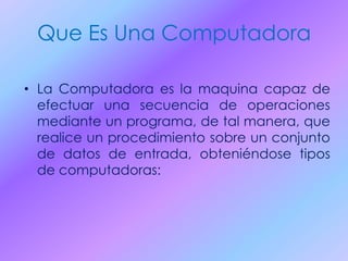 Que Es Una Computadora
• La Computadora es la maquina capaz de
efectuar una secuencia de operaciones
mediante un programa, de tal manera, que
realice un procedimiento sobre un conjunto
de datos de entrada, obteniéndose tipos
de computadoras:
 