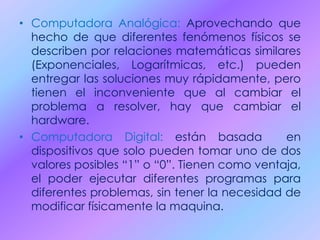 • Computadora Analógica: Aprovechando que
hecho de que diferentes fenómenos físicos se
describen por relaciones matemáticas similares
(Exponenciales, Logarítmicas, etc.) pueden
entregar las soluciones muy rápidamente, pero
tienen el inconveniente que al cambiar el
problema a resolver, hay que cambiar el
hardware.
• Computadora Digital: están basada en
dispositivos que solo pueden tomar uno de dos
valores posibles “1” o “0”. Tienen como ventaja,
el poder ejecutar diferentes programas para
diferentes problemas, sin tener la necesidad de
modificar físicamente la maquina.
 