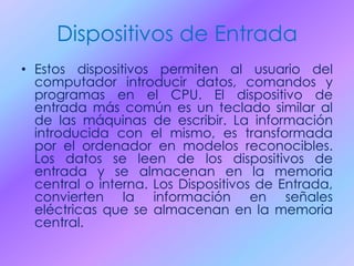 Dispositivos de Entrada
• Estos dispositivos permiten al usuario del
computador introducir datos, comandos y
programas en el CPU. El dispositivo de
entrada más común es un teclado similar al
de las máquinas de escribir. La información
introducida con el mismo, es transformada
por el ordenador en modelos reconocibles.
Los datos se leen de los dispositivos de
entrada y se almacenan en la memoria
central o interna. Los Dispositivos de Entrada,
convierten la información en señales
eléctricas que se almacenan en la memoria
central.
 