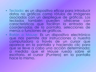 • Teclado: es un dispositivo eficaz para introducir
datos no gráficos como rótulos de imágenes
asociados con un despliegue de gráficas. Los
teclados también pueden ofrecerse con
características que facilitan la entrada de
coordenadas de la pantalla, selecciones de
menús o funciones de gráficas.
• Ratón o Mouse: Es un dispositivo electrónico
que nos permite dar instrucciones a nuestra
computadora a través de un cursor que
aparece en la pantalla y haciendo clic para
que se lleve a cabo una acción determinada;
a medida que el Mouse rueda sobre el
escritorio, el cursor (Puntero) en la pantalla
hace lo mismo.
 