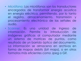 • Micrófono: Los micrófonos son los transductores
encargados de transformar energía acústica
en energía eléctrica, permitiendo, por lo tanto
el registro, almacenamiento, transmisión y
procesamiento electrónico de las señales de
audio.
• Scanner: Es una unidad de ingreso de
información. Permite la introducción de
imágenes gráficas al computador mediante
un sistema de matrices de puntos, como
resultado de un barrido óptico del documento.
La información se almacena en archivos en
forma de mapas debits (bit maps), o en otros
formatos más eficientes como Jpeg o Gif.
 
