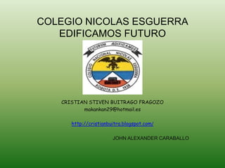 COLEGIO NICOLAS ESGUERRA
   EDIFICAMOS FUTURO




   CRISTIAN STIVEN BUITRAGO FRAGOZO
          makankan29@hotmail.es

      http://cristianbuitra.blogspot.com/

                       JOHN ALEXANDER CARABALLO
 